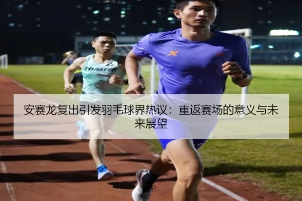 安赛龙复出引发羽毛球界热议：重返赛场的意义与未来展望