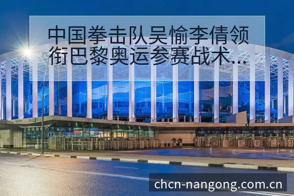 中国拳击队吴愉李倩领衔巴黎奥运参赛战术价值分析 - 南宫体育APP